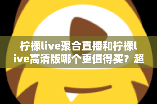 柠檬live聚合直播和柠檬live高清版哪个更值得买?超全对比评测与聪明选购指南 柠檬live聚合直播和柠檬live高清版哪个更值得买?超全对比评测与聪明选购指南