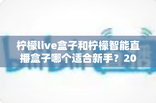 柠檬live盒子和柠檬智能直播盒子哪个适合新手?2025年新手选购直播设备全指南 柠檬live盒子和柠檬智能直播盒子哪个适合新手?2025年新手选购直播设备全指南
