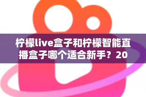 柠檬live盒子和柠檬智能直播盒子哪个适合新手？2025年新手选购直播设备全指南