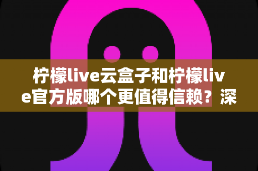 柠檬live云盒子和柠檬live官方版哪个更值得信赖?深度对比分析与安全选择指南 柠檬live云盒子和柠檬live官方版哪个更值得信赖?深度对比分析与安全选择指南
