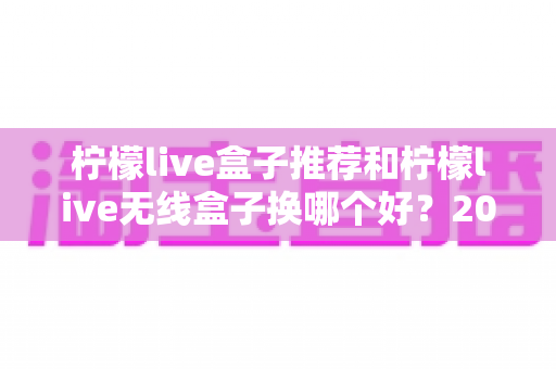 柠檬live盒子推荐和柠檬live无线盒子换哪个好?2025最新选购攻略与真实对比测评 柠檬live盒子推荐和柠檬live无线盒子换哪个好?2025最新选购攻略与真实对比测评