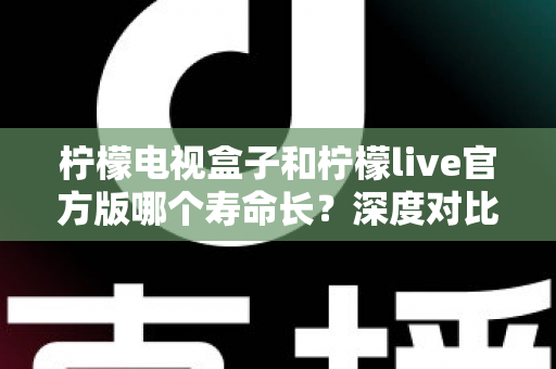 柠檬电视盒子和柠檬live官方版哪个寿命长？深度对比解析与实用选购指南