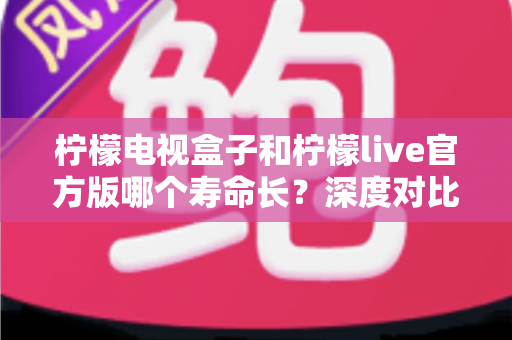 柠檬电视盒子和柠檬live官方版哪个寿命长？深度对比解析与实用选购指南