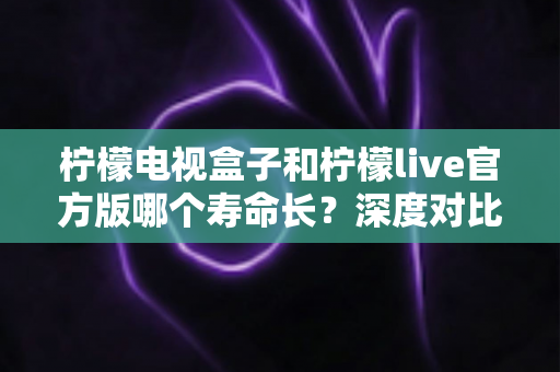 柠檬电视盒子和柠檬live官方版哪个寿命长？深度对比解析与实用选购指南