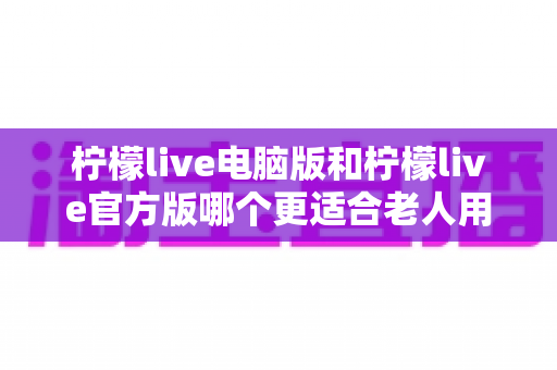 柠檬live电脑版和柠檬live官方版哪个更适合老人用?全面解析与实用选择指南 柠檬live电脑版和柠檬live官方版哪个更适合老人用?全面解析与实用选择指南