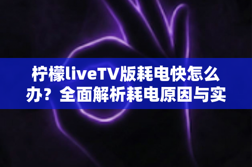 柠檬liveTV版耗电快怎么办?全面解析耗电原因与实用省电技巧,让设备续航更持久 柠檬liveTV版耗电快怎么办?全面解析耗电原因与实用省电技巧,让设备续航更持久