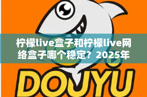 柠檬live盒子和柠檬live网络盒子哪个稳定?2025年深度对比评测与选购指南 柠檬live盒子和柠檬live网络盒子哪个稳定?2025年深度对比评测与选购指南