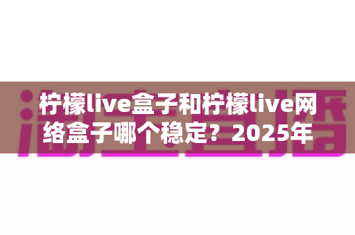 柠檬live盒子和柠檬live网络盒子哪个稳定?2025年深度对比评测与选购指南 柠檬live盒子和柠檬live网络盒子哪个稳定?2025年深度对比评测与选购指南