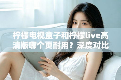 柠檬电视盒子和柠檬live高清版哪个更耐用？深度对比评测助你选出更耐用的家庭影音设备