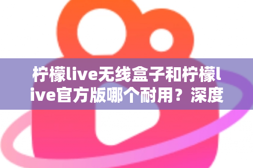 柠檬live无线盒子和柠檬live官方版哪个耐用?深度对比评测与选购避坑指南 柠檬live无线盒子和柠檬live官方版哪个耐用?深度对比评测与选购避坑指南