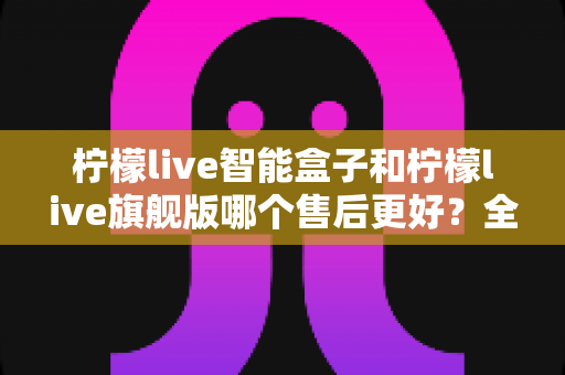 柠檬live智能盒子和柠檬live旗舰版哪个售后更好？全面对比解析帮你选对不踩坑