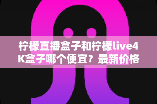 柠檬直播盒子和柠檬live4K盒子哪个便宜？最新价格对比与高性价比选购全指南