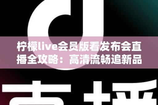 柠檬live会员版看发布会直播全攻略:高清流畅追新品发布的必备指南 柠檬live会员版看发布会直播全攻略:高清流畅追新品发布的必备指南