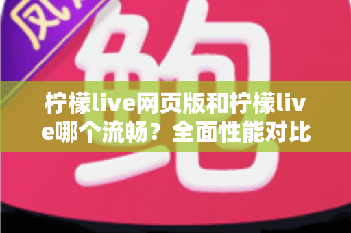 柠檬live网页版和柠檬live哪个流畅？全面性能对比与选择指南