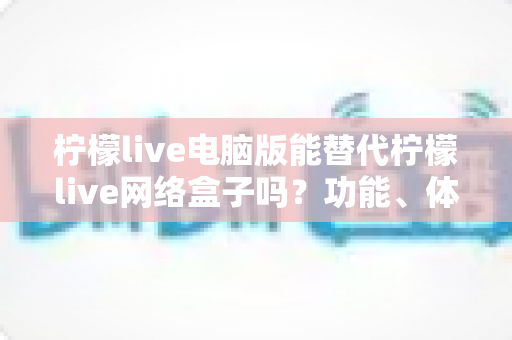 柠檬live电脑版能替代柠檬live网络盒子吗？功能、体验与适用场景全解析