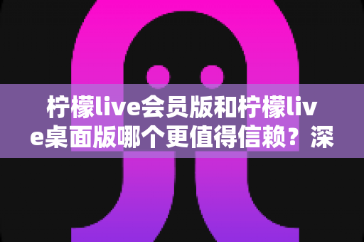 柠檬live会员版和柠檬live桌面版哪个更值得信赖？深度对比分析与选购指南