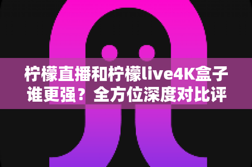 柠檬直播和柠檬live4K盒子谁更强？全方位深度对比评测，帮你选对大屏观影方案