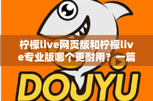 柠檬live网页版和柠檬live专业版哪个更耐用？一篇看懂的深度对比与选购指南