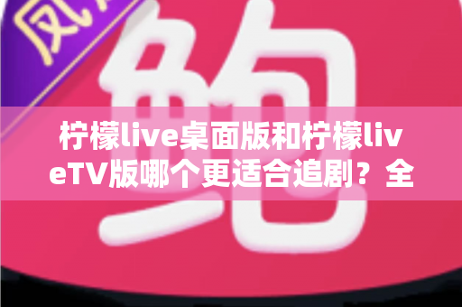 柠檬live桌面版和柠檬liveTV版哪个更适合追剧?全面对比帮你找到最佳选择 柠檬live桌面版和柠檬liveTV版哪个更适合追剧?全面对比帮你找到最佳选择