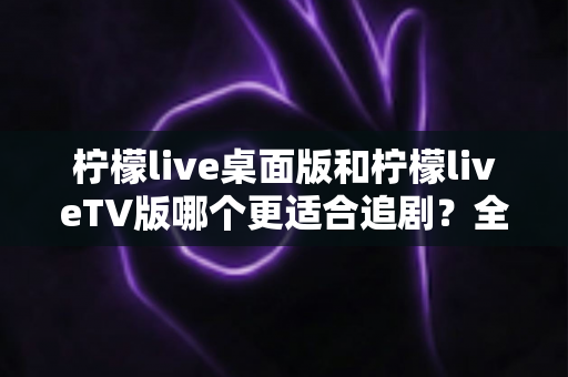 柠檬live桌面版和柠檬liveTV版哪个更适合追剧？全面对比帮你找到最佳选择