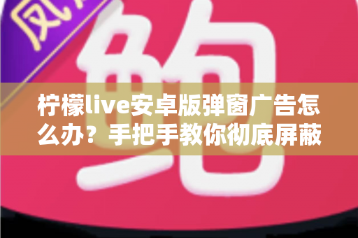 柠檬live安卓版弹窗广告怎么办？手把手教你彻底屏蔽弹窗广告的完整攻略