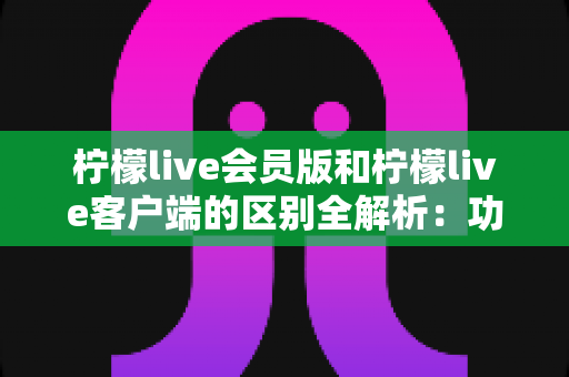 柠檬live会员版和柠檬live客户端的区别全解析：功能、价格与使用体验一网打尽