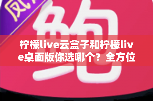 柠檬live云盒子和柠檬live桌面版你选哪个？全方位深度对比与实用选购指南，看完不再纠结