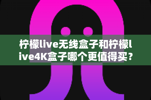 柠檬live无线盒子和柠檬live4K盒子哪个更值得买？一篇文章带你彻底搞懂选购难题