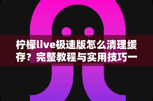 柠檬live极速版怎么清理缓存？完整教程与实用技巧一文读懂