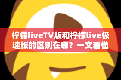 柠檬liveTV版和柠檬live极速版的区别在哪？一文看懂两大版本核心差异与选购指南