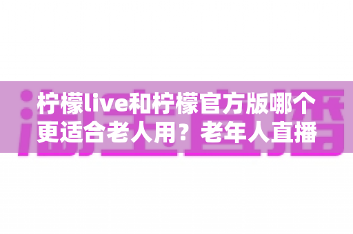 柠檬live和柠檬官方版哪个更适合老人用？老年人直播软件选择全攻略
