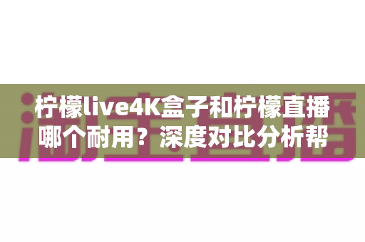柠檬live4K盒子和柠檬直播哪个耐用？深度对比分析帮你选对不后悔