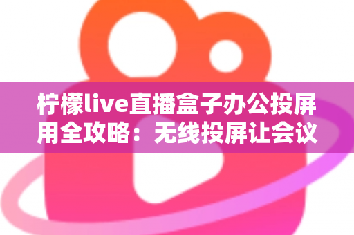 柠檬live直播盒子办公投屏用全攻略：无线投屏让会议演示与直播办公更高效