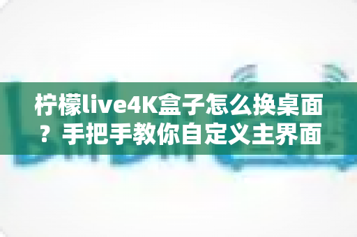 柠檬live4K盒子怎么换桌面？手把手教你自定义主界面，打造专属观影体验