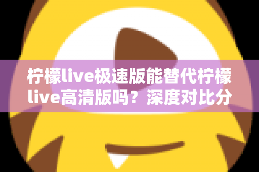 柠檬live极速版能替代柠檬live高清版吗？深度对比分析帮你选对版本