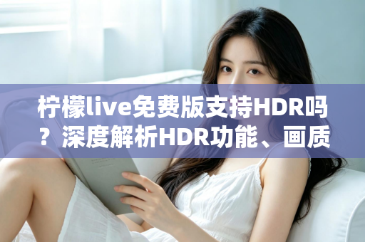 柠檬live免费版支持HDR吗？深度解析HDR功能、画质设置与免费版使用全指南