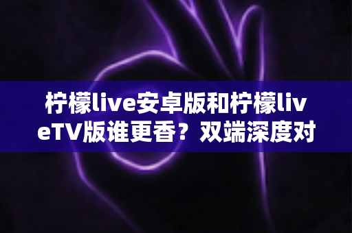 柠檬live安卓版和柠檬liveTV版谁更香?双端深度对比评测,帮你找到最适合自己的观看方式 柠檬live安卓版和柠檬liveTV版谁更香?双端深度对比评测,帮你找到最适合自己的观看方式