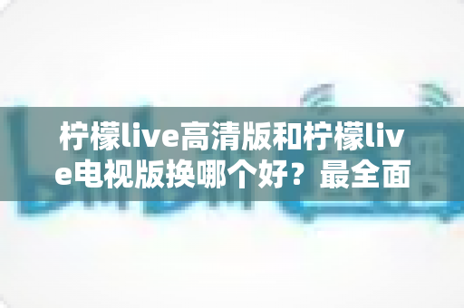 柠檬live高清版和柠檬live电视版换哪个好?最全面的版本对比与选择攻略 柠檬live高清版和柠檬live电视版换哪个好?最全面的版本对比与选择攻略