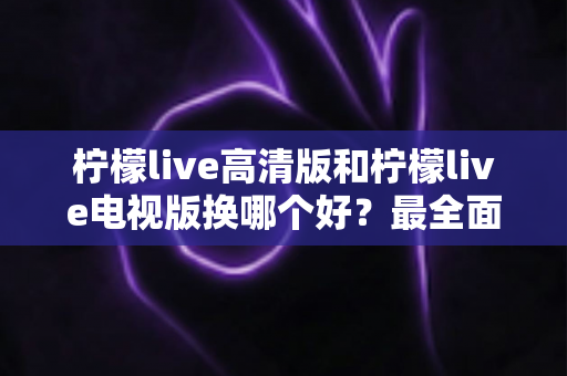 柠檬live高清版和柠檬live电视版换哪个好？最全面的版本对比与选择攻略