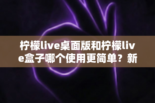 柠檬live桌面版和柠檬live盒子哪个使用更简单？新手友好度全方位对比评测指南
