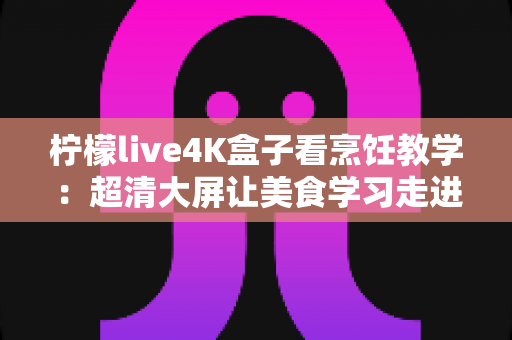 柠檬live4K盒子看烹饪教学：超清大屏让美食学习走进千家万户