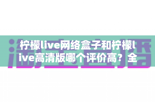 柠檬live网络盒子和柠檬live高清版哪个评价高?全面对比分析助你找到心仪之选 柠檬live网络盒子和柠檬live高清版哪个评价高?全面对比分析助你找到心仪之选