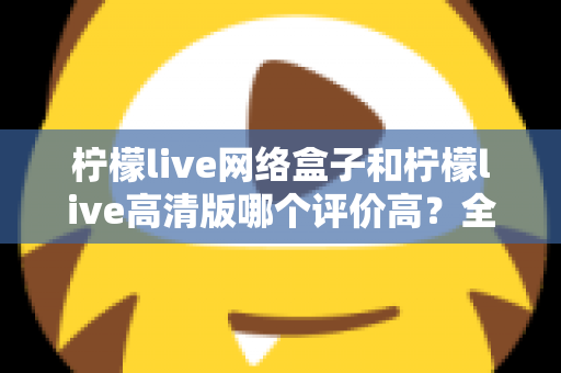 柠檬live网络盒子和柠檬live高清版哪个评价高？全面对比分析助你找到心仪之选