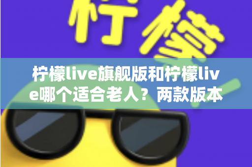 柠檬live旗舰版和柠檬live哪个适合老人?两款版本深度对比与选购指南 柠檬live旗舰版和柠檬live哪个适合老人?两款版本深度对比与选购指南