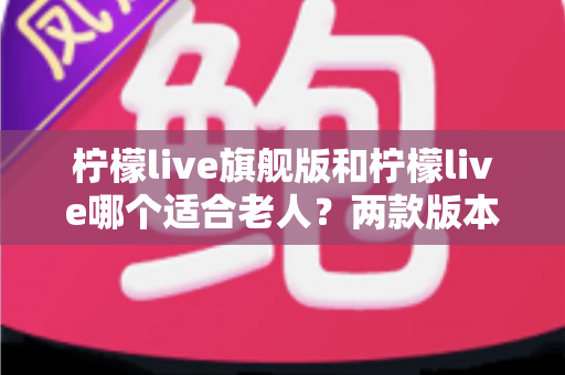柠檬live旗舰版和柠檬live哪个适合老人?两款版本深度对比与选购指南 柠檬live旗舰版和柠檬live哪个适合老人?两款版本深度对比与选购指南