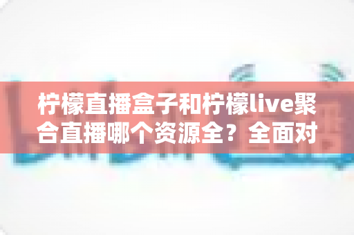 柠檬直播盒子和柠檬live聚合直播哪个资源全?全面对比解析帮你选对工具 柠檬直播盒子和柠檬live聚合直播哪个资源全?全面对比解析帮你选对工具