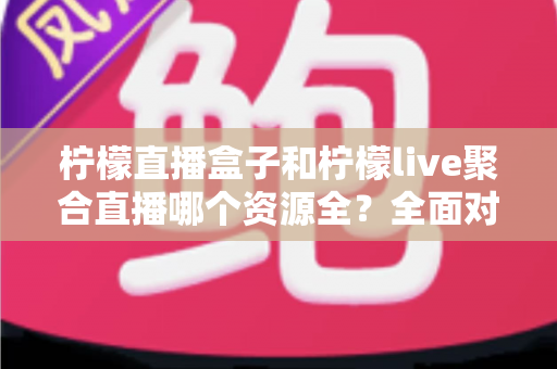 柠檬直播盒子和柠檬live聚合直播哪个资源全？全面对比解析帮你选对工具