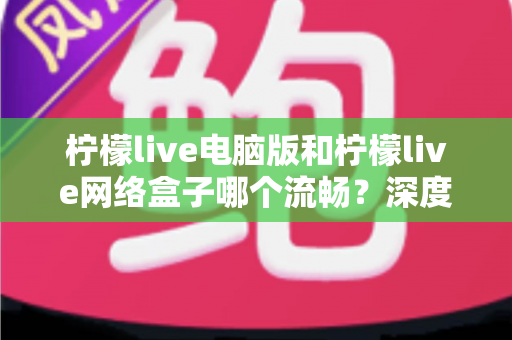 柠檬live电脑版和柠檬live网络盒子哪个流畅？深度对比分析与实用选择指南