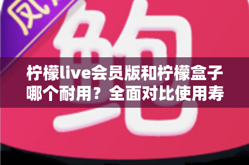 柠檬live会员版和柠檬盒子哪个耐用?全面对比使用寿命与选购指南(2025深度解析) 柠檬live会员版和柠檬盒子哪个耐用?全面对比使用寿命与选购指南(2025深度解析)