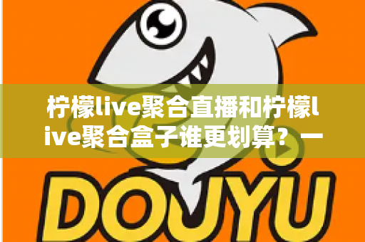 柠檬live聚合直播和柠檬live聚合盒子谁更划算?一篇文章看懂哪个性价比更高 柠檬live聚合直播和柠檬live聚合盒子谁更划算?一篇文章看懂哪个性价比更高